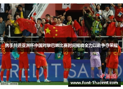 携手共进亚洲杯中国对黎巴嫩比赛时间揭晓全力以赴争夺荣耀 携手共进亚洲杯中国对黎巴嫩比赛时间揭晓全力以赴争夺荣耀
