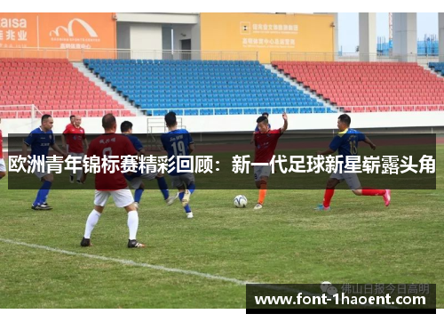 欧洲青年锦标赛精彩回顾：新一代足球新星崭露头角