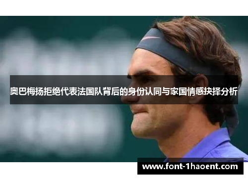 奥巴梅扬拒绝代表法国队背后的身份认同与家国情感抉择分析
