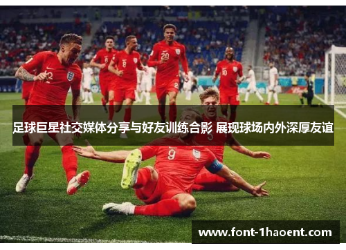 足球巨星社交媒体分享与好友训练合影 展现球场内外深厚友谊 足球巨星社交媒体分享与好友训练合影 展现球场内外深厚友谊