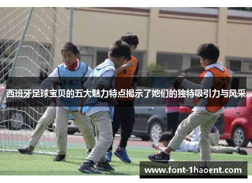 西班牙足球宝贝的五大魅力特点揭示了她们的独特吸引力与风采 西班牙足球宝贝的五大魅力特点揭示了她们的独特吸引力与风采