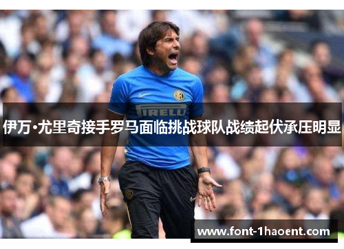 伊万·尤里奇接手罗马面临挑战球队战绩起伏承压明显 伊万·尤里奇接手罗马面临挑战球队战绩起伏承压明显